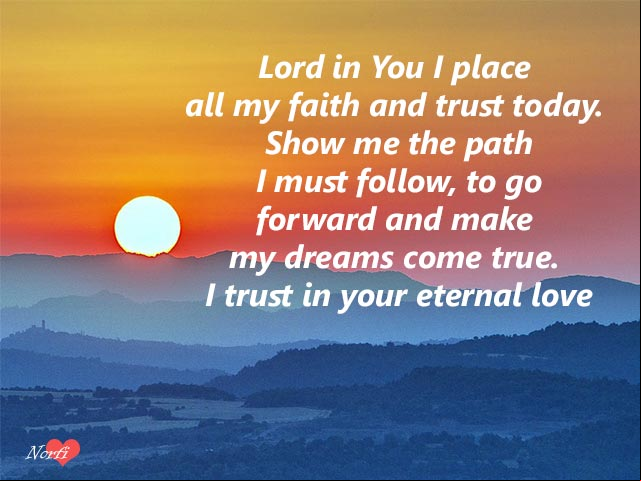 Lord in You I place all my faith and trust today. Show me the path I must follow, to go forward and make my dreams come true. I trust in your eternal love Prayer: Lord I trust in your eternal love