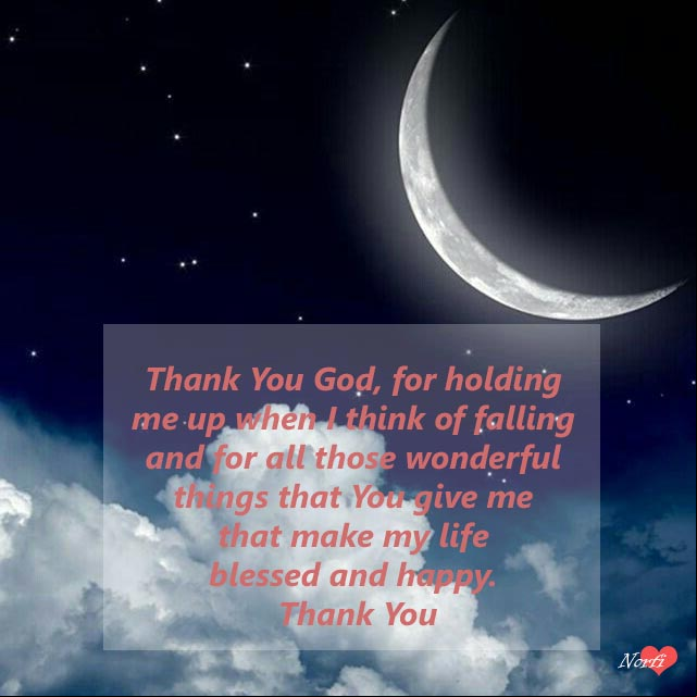 Thank You God, for holding me up when I think of falling and for all those wonderful things that You give me that make my life blessed and happy. Thank You. Prayers to Lord at night: Thank You God, for holding me up when I think of falling