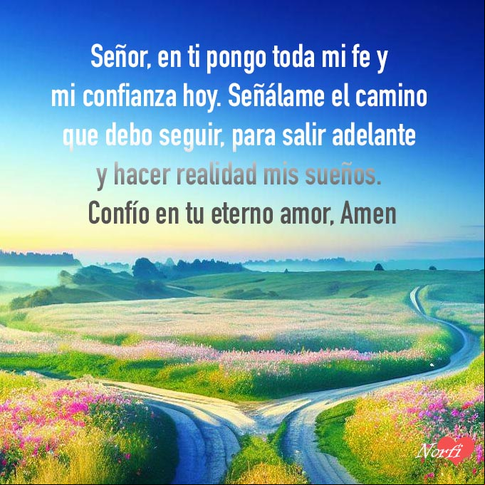 Señor, en ti pongo toda mi fe y mi confianza hoy. Señálame el camino que debo seguir, para salir adelante y hacer realidad mis sueños. Confío en tu eterno amor, Amen