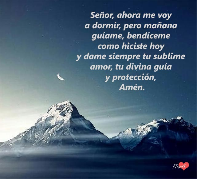 Señor, ahora me voy a dormir, pero mañana guíame, bendíceme como hiciste hoy y dame siempre tu sublime amor, tu divina guía y protección, Amén Señor, ahora me voy a dormir, pero mañana guíame, bendíceme como hiciste hoy y dame siempre tu sublime amor, tu divina guía y protección, Amén