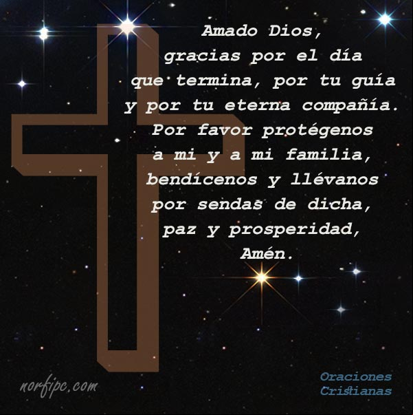 Amado Dios, gracias por el día que termina, por tu guía y por tu eterna compañía. Por favor protégenos a mi y a mi familia, bendícenos y llévanos por sendas de dicha, paz y prosperidad, Amén Amado Dios, gracias por el día que termina, por tu guía y por tu eterna compañía