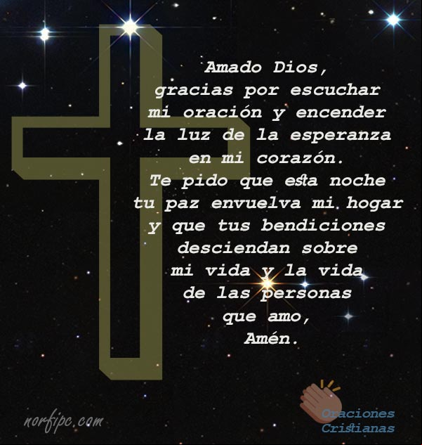 Amado Dios, gracias por escuchar mi oración y encender la luz de la esperanza en mi corazón. Te pido que en esta noche tu paz envuelva mi hogar y que tus bendiciones desciendan sobre mi vida y la vida de las personas que amo, Amén Amado Dios, gracias por escuchar mi oración y encender la luz de la esperanza en mi corazón. Te pido que en esta noche tu paz envuelva mi hogar y que tus bendiciones desciendan sobre mi vida y la vida de las personas que amo, Amén