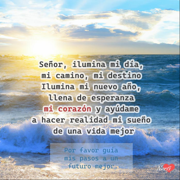 Señor, ilumina mi día, mi camino, mi destino. Ilumina mi nuevo año, llena de esperanza mi corazón y ayúdame a hacer realidad mi sueño de una vida mejor Señor, ilumina mi día, mi vida, ilumina mi nuevo año