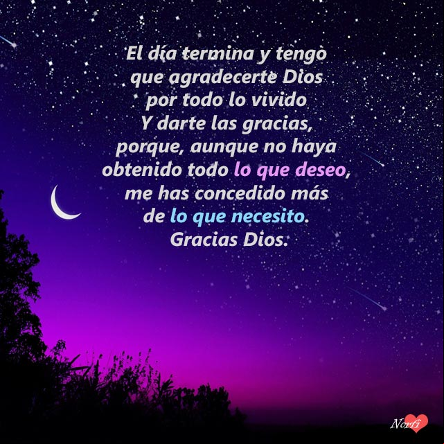 El día termina y tengo que agradecerte Dios por lo vivido hoy y darte las gracias, porque, aunque no haya obtenido todo lo que deseo, me has concedido más de lo que necesito. Gracias Dios El día termina y tengo que agradecerte Dios por lo vivido hoy y darte las gracias, porque, aunque no haya obtenido todo lo que deseo, me has concedido más de lo que necesito. Gracias Dios
