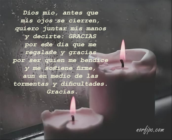 Dios mío, antes de que mis ojos se cierren, quiero juntar mis manos y decirte: gracias por este día que me regalaste y gracias por ser quien me bendice y me sostiene firme, aun en medio de las tormentas y dificultades. Gracias Dios mío, antes de que mis ojos se cierren, quiero juntar mis manos y decirte: gracias por este día que me regalaste y gracias por ser quien me bendice y me sostiene firme, aun en medio de las tormentas y dificultades. Gracias