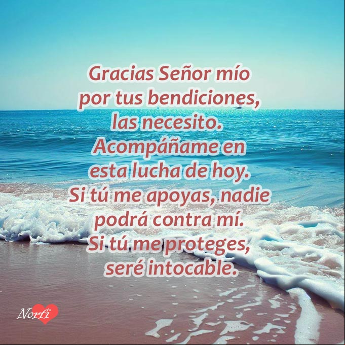Gracias Señor mío por tus bendiciones, las necesito. Acompáñame en esta lucha de hoy. Si tú me apoyas, nadie podrá contra mí. Si tú me proteges, seré intocable Gracias Señor mío por tus bendiciones, las necesito. Acompáñame en esta lucha de hoy. Si tú me apoyas, nadie podrá contra mí. Si tú me proteges, seré intocable
