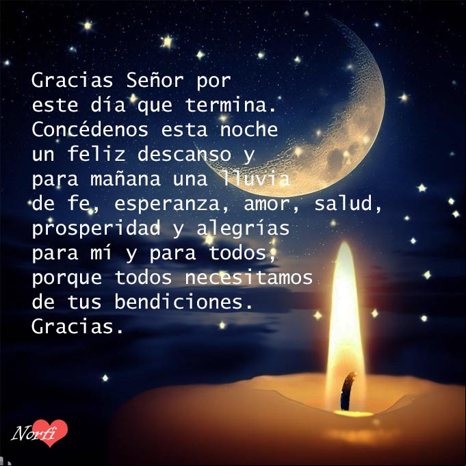 Gracias Señor por este día que termina. Concédenos esta noche un feliz descanso y para mañana una lluvia de fe, esperanza, amor, salud, prosperidad y alegrías para mí y para todos, porque todos necesitamos de tus bendiciones. Gracias Vela, luna y cielo estrellado