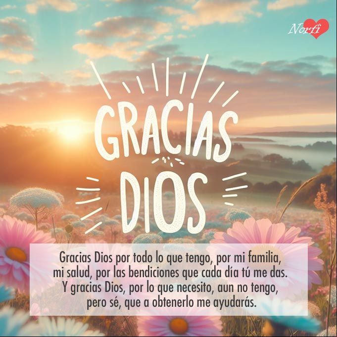 Gracias Dios por todo lo que tengo, por mi familia, mi salud, mis habilidades, mis conocimientos, por las bendiciones que cada día tú me das. Y gracias Dios, por lo que necesito, aun no tengo, pero sé, que a obtenerlo me ayudarás Agradece siempre a Dios y siempre serás Bendecido