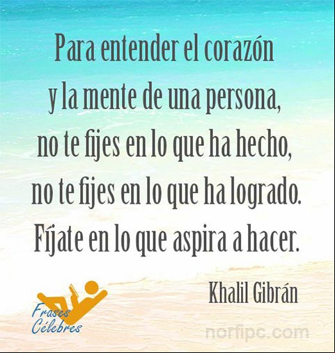 Para entender el corazón y la mente de una persona, no te fijes en lo que ha hecho, no te fijes en lo que ha logrado. Fíjate en lo que aspira a hacer. Frase de Khalil Gibrán Pensamiento de Khalil Gibrán para entender a una persona