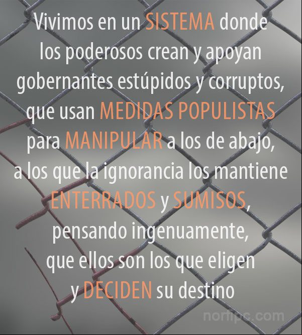 Vivimos en un sistema donde los poderosos crean y apoyan gobernantes estúpidos y corruptos, que usan medidas populistas para manipular a los de abajo, a los que la ignorancia los mantiene enterrados y sumisos, pensando ingenuamente, que ellos son los que eligen y deciden su destino Pensamiento de denuncia sobre nuestro sistema social